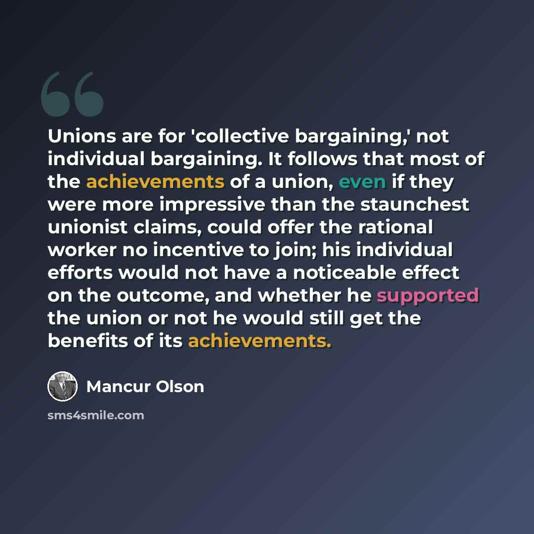 “Unions are for 'collective bargaining,' not individual bargaining. It follows that most of the achievements of a union, even if they were more impressive than the staunchest unionist claims, could offer the rational worker no incentive to join; his individual efforts would not have a noticeable…” quote by Mancur Olson