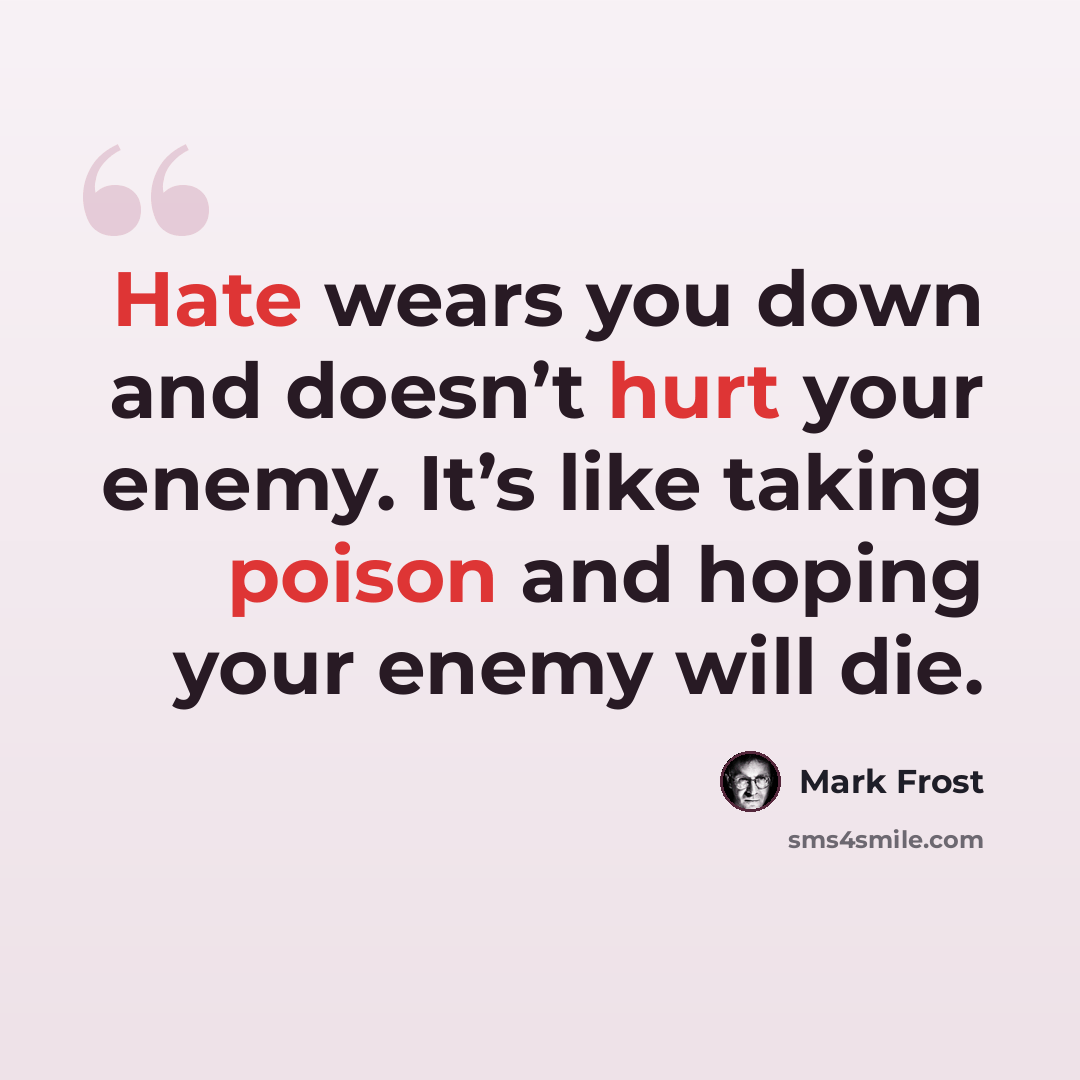 “Hate wears you down and doesn’t hurt your enemy. It’s like taking poison and hoping your enemy will die.” quote by Mark Frost