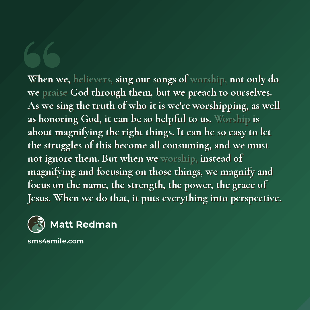 “When we, believers, sing our songs of worship, not only do we praise God through them, but we preach to ourselves. As we sing the truth of who it is we're worshipping, as well as honoring God, it can be so helpful to us. Worship is about magnifying the right things. It can be so easy to let the…” quote by Matt Redman