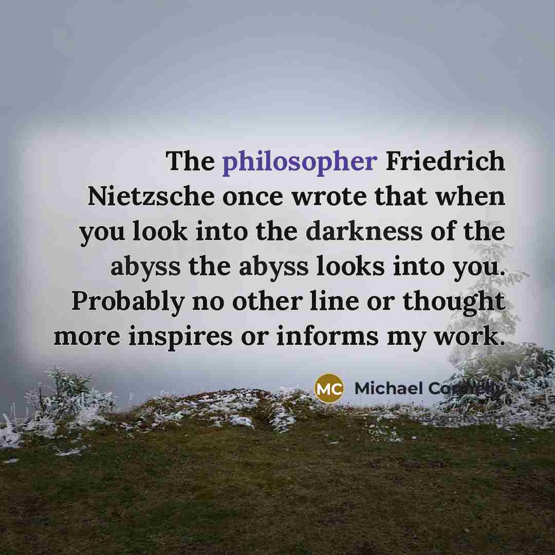 “The philosopher Friedrich Nietzsche once wrote that when you look into the darkness of the abyss the abyss looks into you. Probably no other line or thought more inspires or informs my work.” quote by Michael Connelly