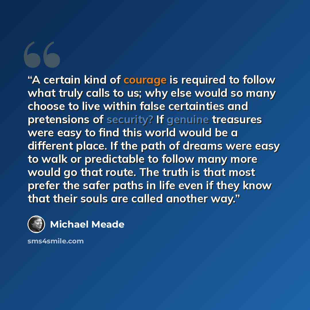 “A certain kind of courage is required to follow what truly calls to us; why else would so many choose to live within false certainties and pretensions of security? If genuine treasures were easy to find this world would be a different place. If the path of dreams were easy to walk or predictable…” quote by Michael Meade
