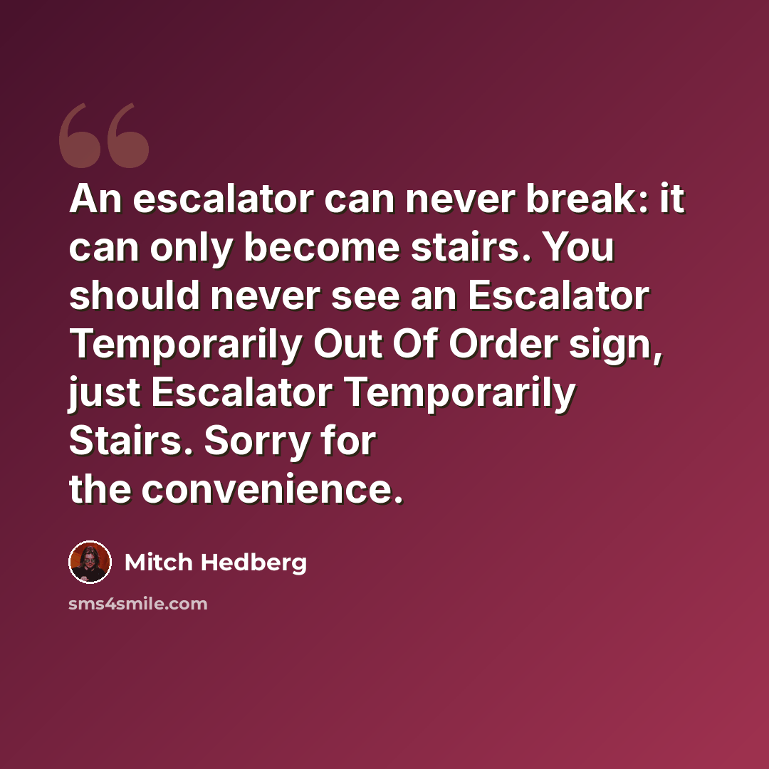 “An escalator can never break: it can only become stairs. You should never see an Escalator Temporarily Out Of Order sign, just Escalator Temporarily Stairs. Sorry for the convenience.” quote by Mitch Hedberg