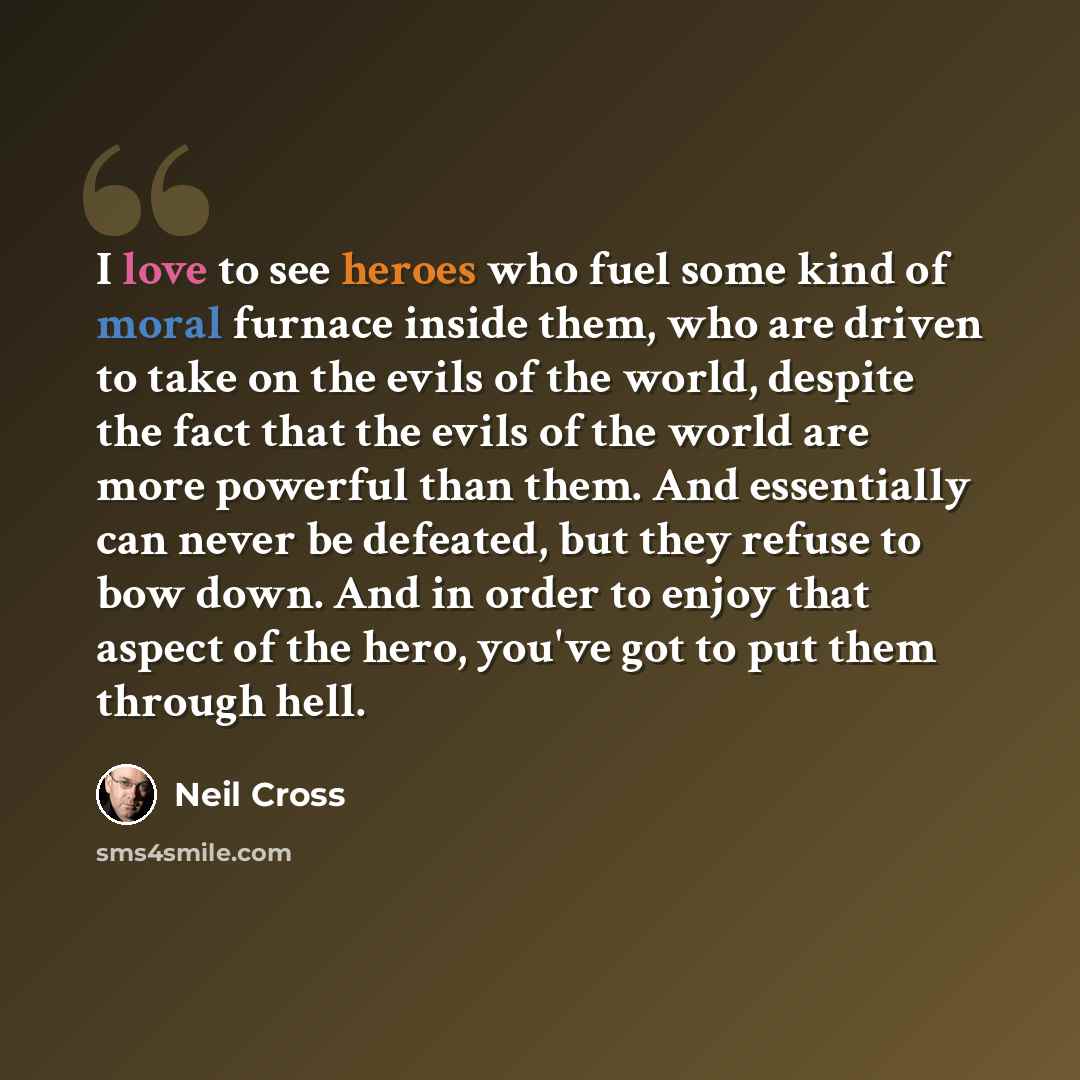 “I love to see heroes who fuel some kind of moral furnace inside them, who are driven to take on the evils of the world, despite the fact that the evils of the world are more powerful than them. And essentially can never be defeated, but they refuse to bow down. And in order to enjoy that aspect of…” quote by Neil Cross