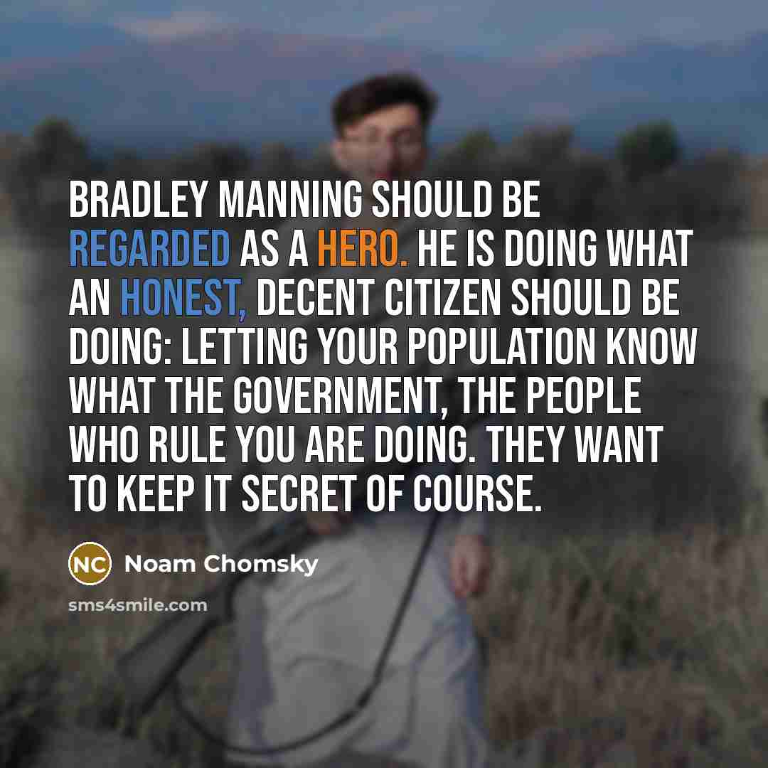“Bradley Manning should be regarded as a hero. He is doing what an honest, decent citizen should be doing: letting your population know what the government, the people who rule you are doing. They want to keep it secret of course.” quote by Noam Chomsky