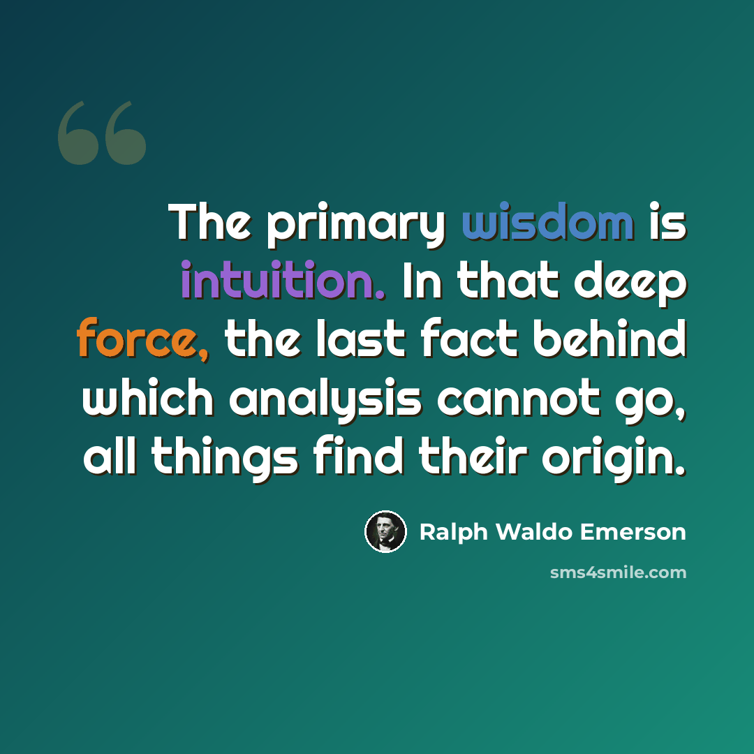 “The primary wisdom is intuition. In that deep force, the last fact behind which analysis cannot go, all things find their origin.” quote by Ralph Waldo Emerson