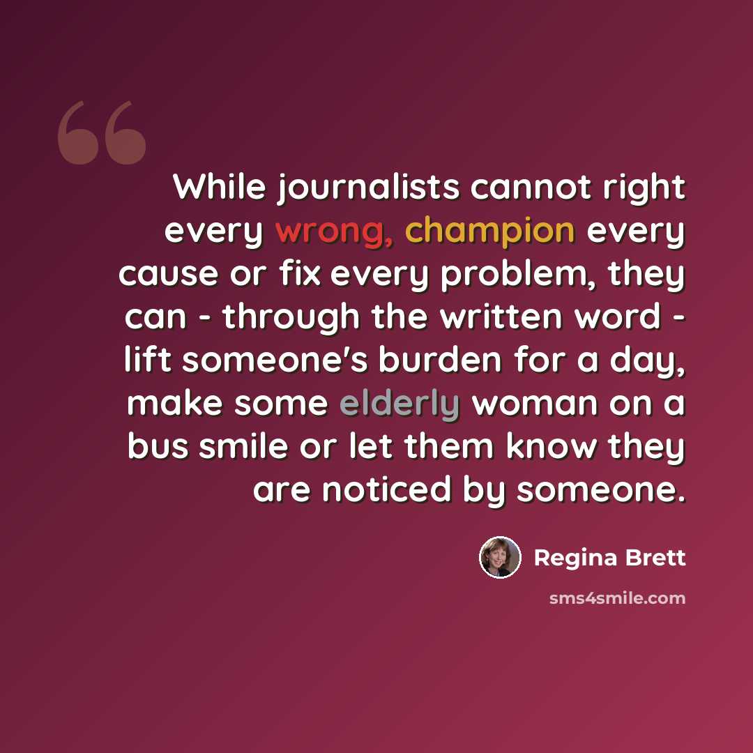 “While journalists cannot right every wrong, champion every cause or fix every problem, they can - through the written word - lift someone's burden for a day, make some elderly woman on a bus smile or let them know they are noticed by someone.” quote by Regina Brett