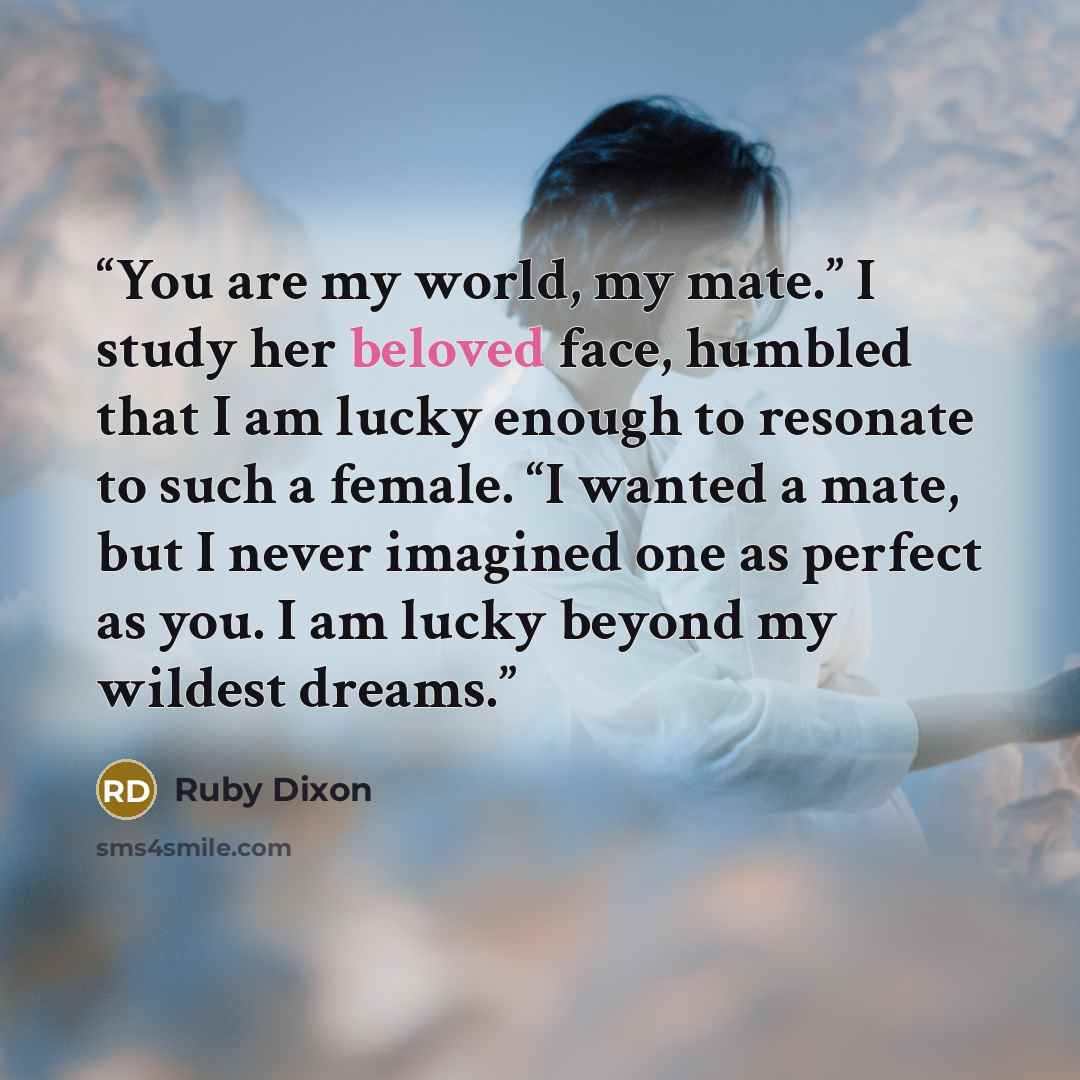 “You are my world, my mate.” I study her beloved face, humbled that I am lucky enough to resonate to such a female. “I wanted a mate, but I never imagined one as perfect as you. I am lucky beyond my wildest dreams.” quote by Ruby Dixon