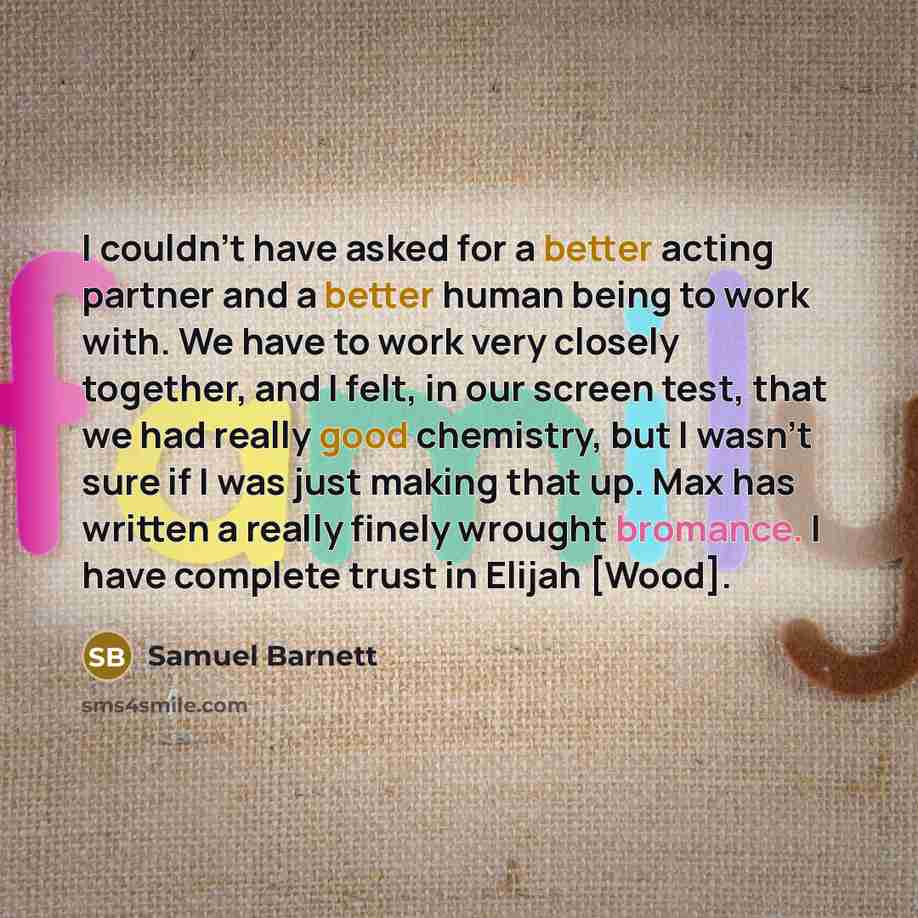 “I couldn't have asked for a better acting partner and a better human being to work with. We have to work very closely together, and I felt, in our screen test, that we had really good chemistry, but I wasn't sure if I was just making that up. Max has written a really finely wrought bromance. I…” quote by Samuel Barnett