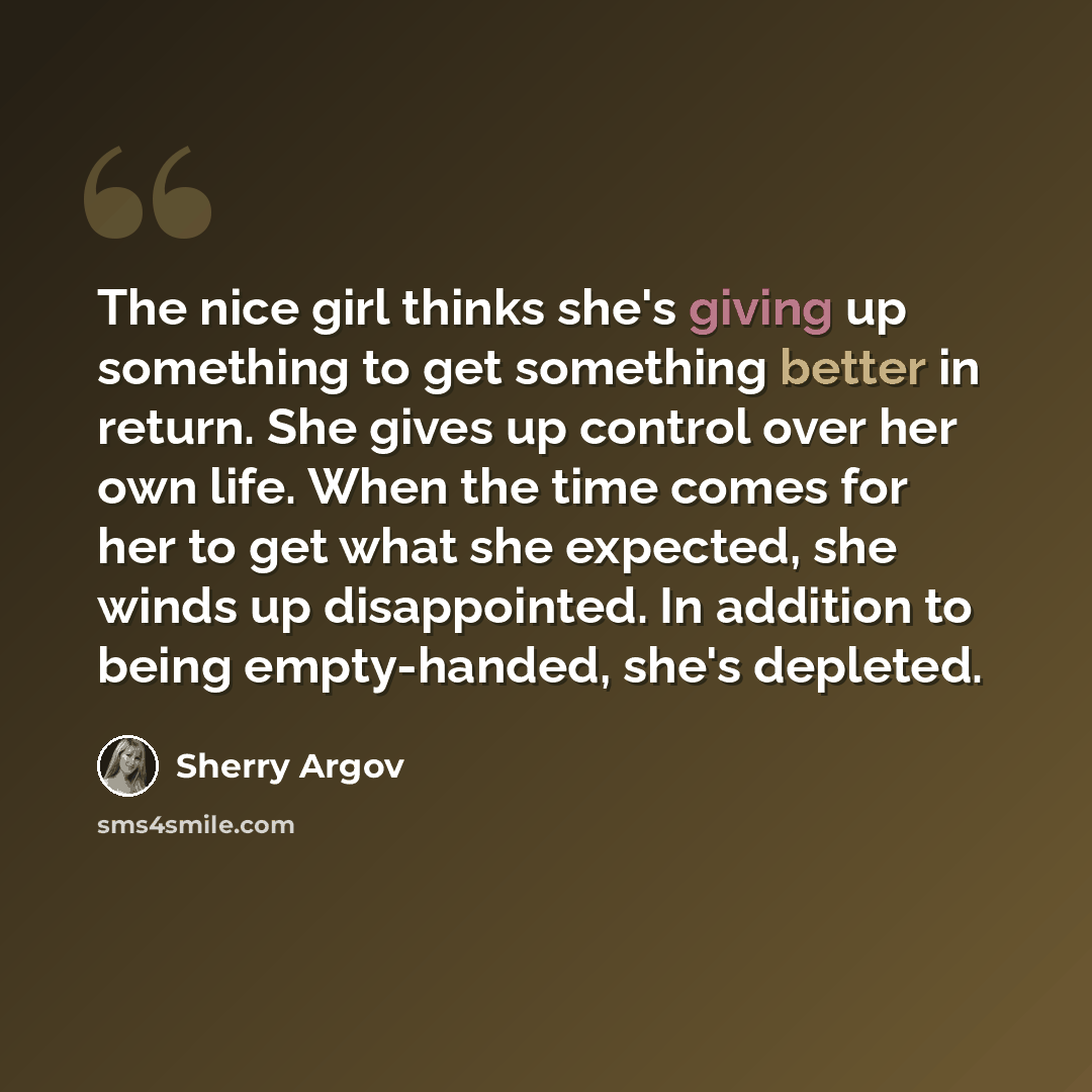 “The nice girl thinks she's giving up something to get something better in return. She gives up control over her own life. When the time comes for her to get what she expected, she winds up disappointed. In addition to being empty-handed, she's depleted.” quote by Sherry Argov