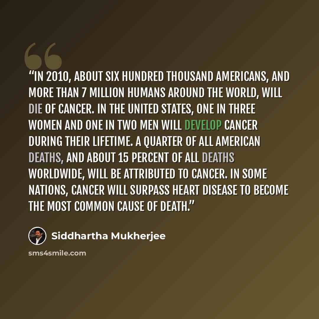 “In 2010, about six hundred thousand Americans, and more than 7 million humans around the world, will die of cancer. In the United States, one in three women and one in two men will develop cancer during their lifetime. A quarter of all American deaths, and about 15 percent of all deaths worldwide…” quote by Siddhartha Mukherjee