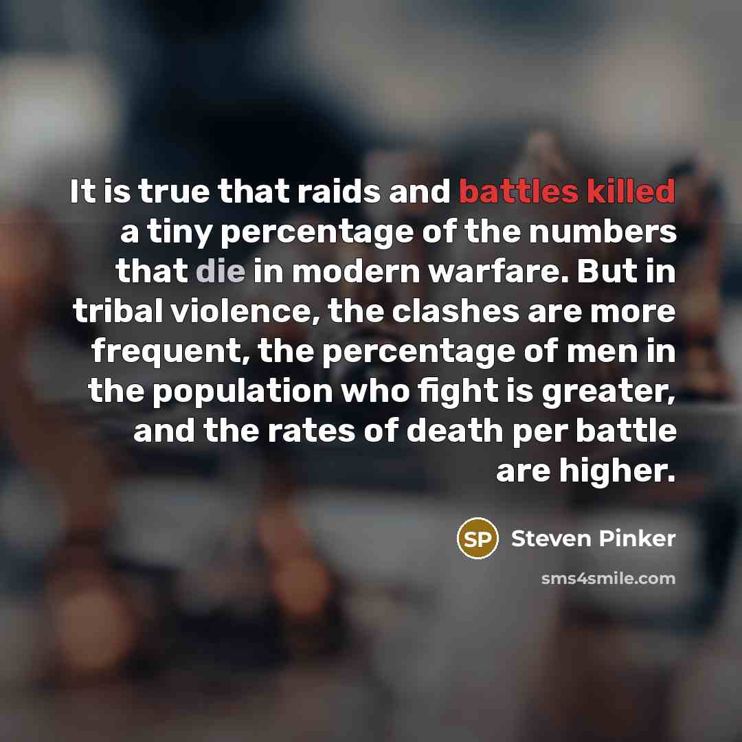 “It is true that raids and battles killed a tiny percentage of the numbers that die in modern warfare. But in tribal violence, the clashes are more frequent, the percentage of men in the population who fight is greater, and the rates of death per battle are higher.” quote by Steven Pinker