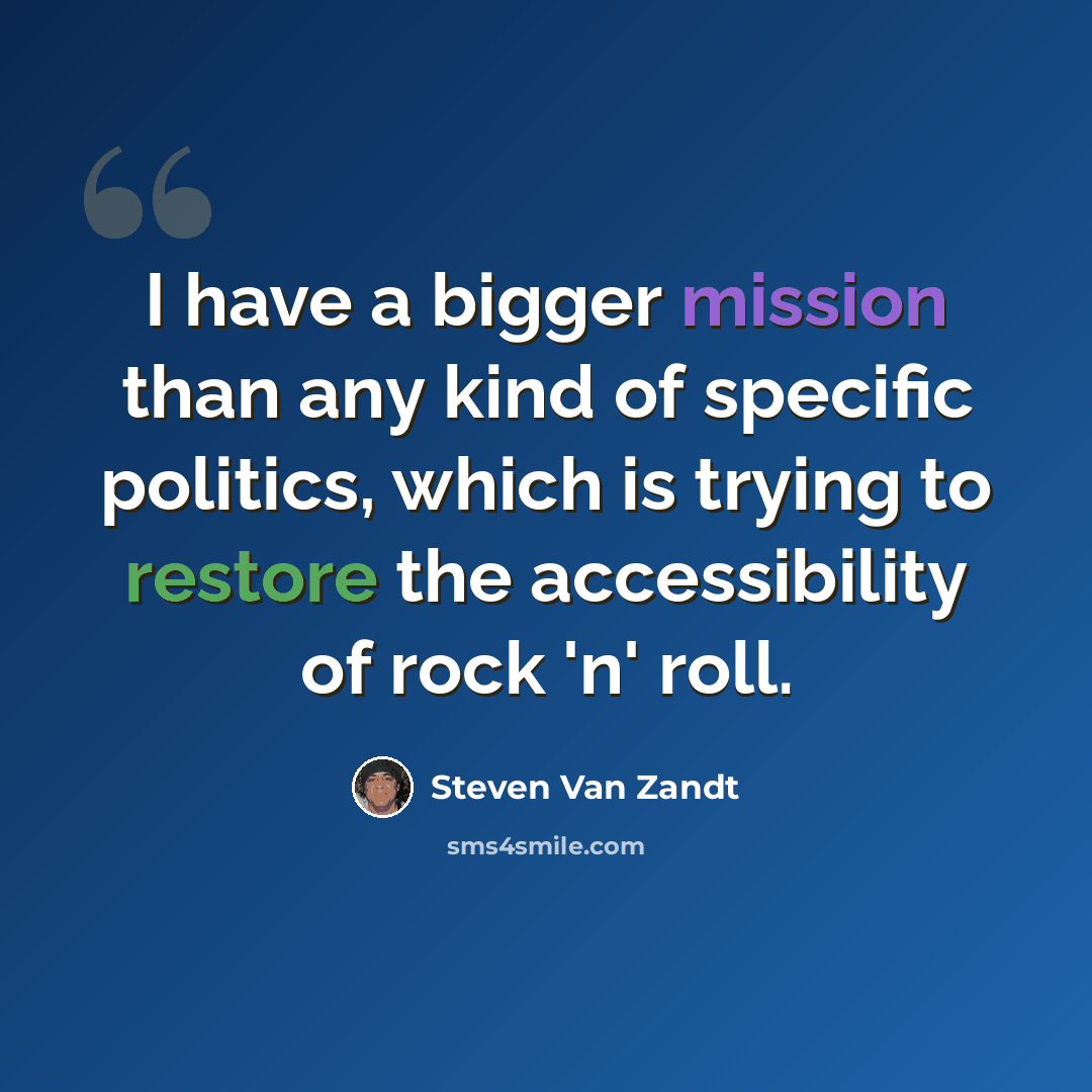 “I have a bigger mission than any kind of specific politics, which is trying to restore the accessibility of rock 'n' roll.” quote by Steven Van Zandt