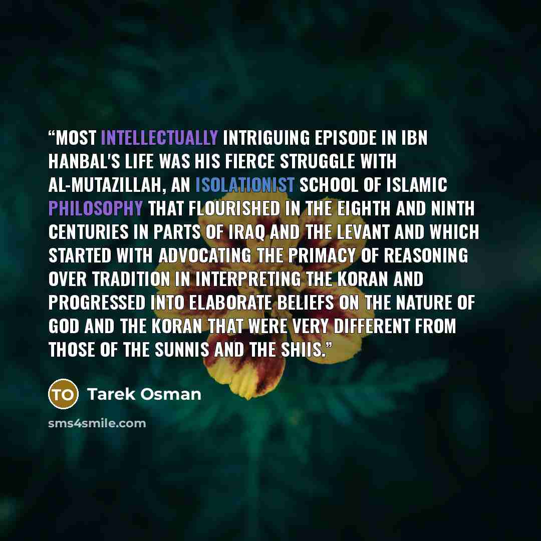 “most intellectually intriguing episode in Ibn Hanbal's life was his fierce struggle with Al-Mutazillah, an isolationist school of Islamic philosophy that flourished in the eighth and ninth centuries in parts of Iraq and the Levant and which started with advocating the primacy of reasoning over…” quote by Tarek Osman