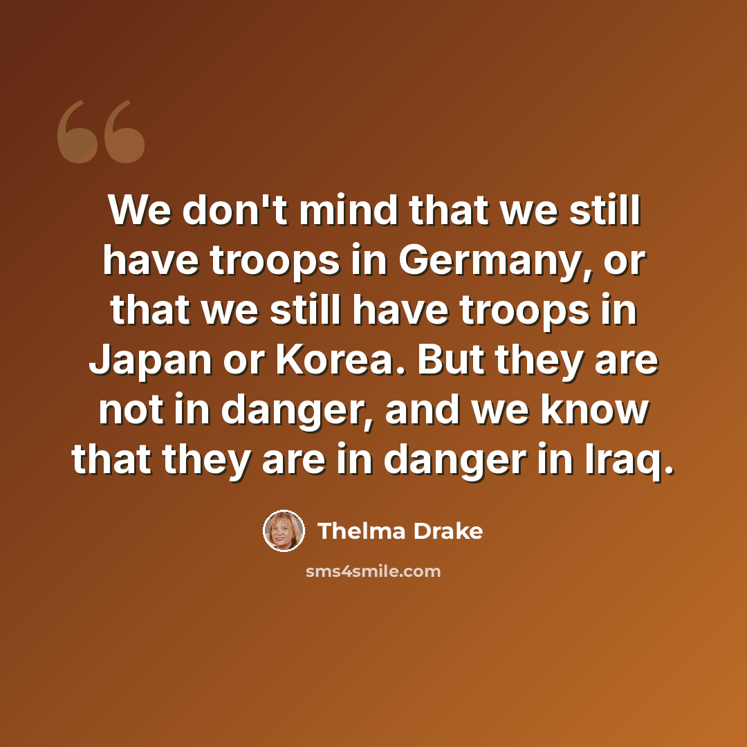 “We don't mind that we still have troops in Germany, or that we still have troops in Japan or Korea. But they are not in danger, and we know that they are in danger in Iraq.” quote by Thelma Drake