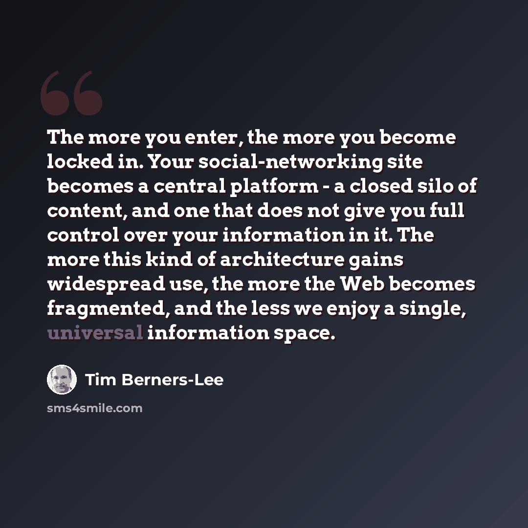 “The more you enter, the more you become locked in. Your social-networking site becomes a central platform - a closed silo of content, and one that does not give you full control over your information in it. The more this kind of architecture gains widespread use, the more the Web becomes…” quote by Tim Berners-Lee