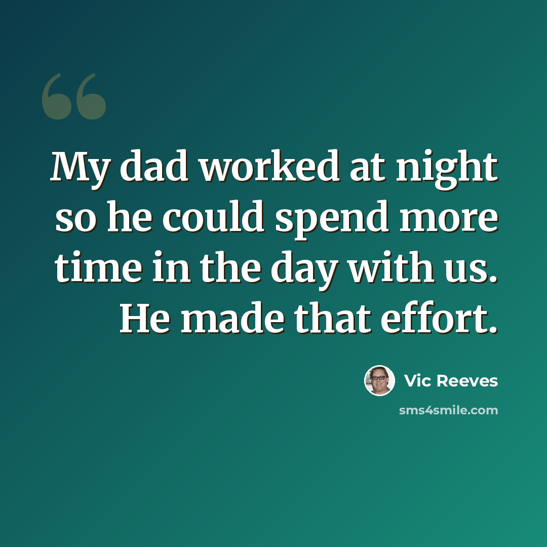 “My dad worked at night so he could spend more time in the day with us. He made that effort.” quote by Vic Reeves