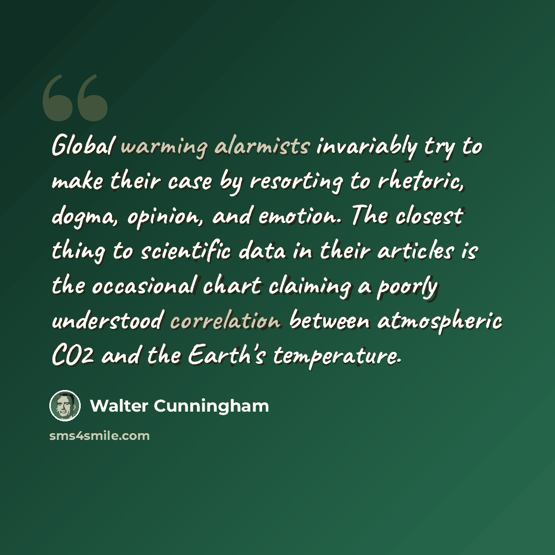 “Global warming alarmists invariably try to make their case by resorting to rhetoric, dogma, opinion, and emotion. The closest thing to scientific data in their articles is the occasional chart claiming a poorly understood correlation between atmospheric CO2 and the Earth's temperature.” quote by Walter Cunningham