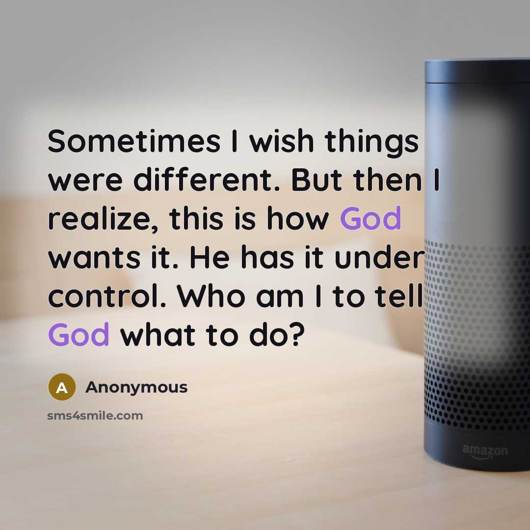 “Sometimes I wish things were different. But then I realize, this is how God wants it. He has it under control. Who am I to tell God what to do?” quote by Anonymous