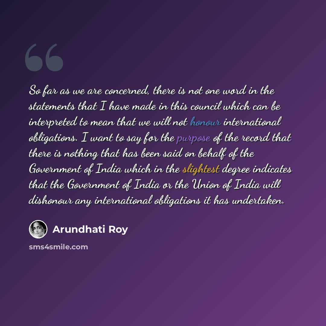 “So far as we are concerned, there is not one word in the statements that I have made in this council which can be interpreted to mean that we will not honour international obligations. I want to say for the purpose of the record that there is nothing that has been said on behalf of the Government…” quote by Arundhati Roy