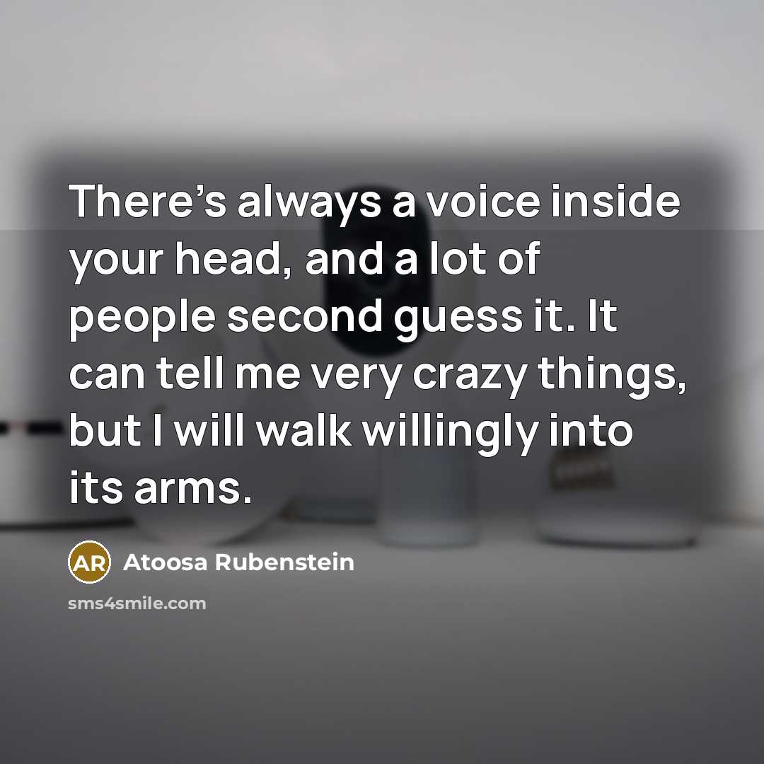 “There's always a voice inside your head, and a lot of people second guess it. It can tell me very crazy things, but I will walk willingly into its arms.” quote by Atoosa Rubenstein