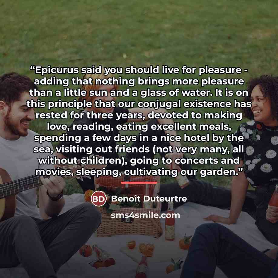“Epicurus said you should live for pleasure - adding that nothing brings more pleasure than a little sun and a glass of water. It is on this principle that our conjugal existence has rested for three years, devoted to making love, reading, eating excellent meals, spending a few days in a nice hotel…” quote by Benoît Duteurtre