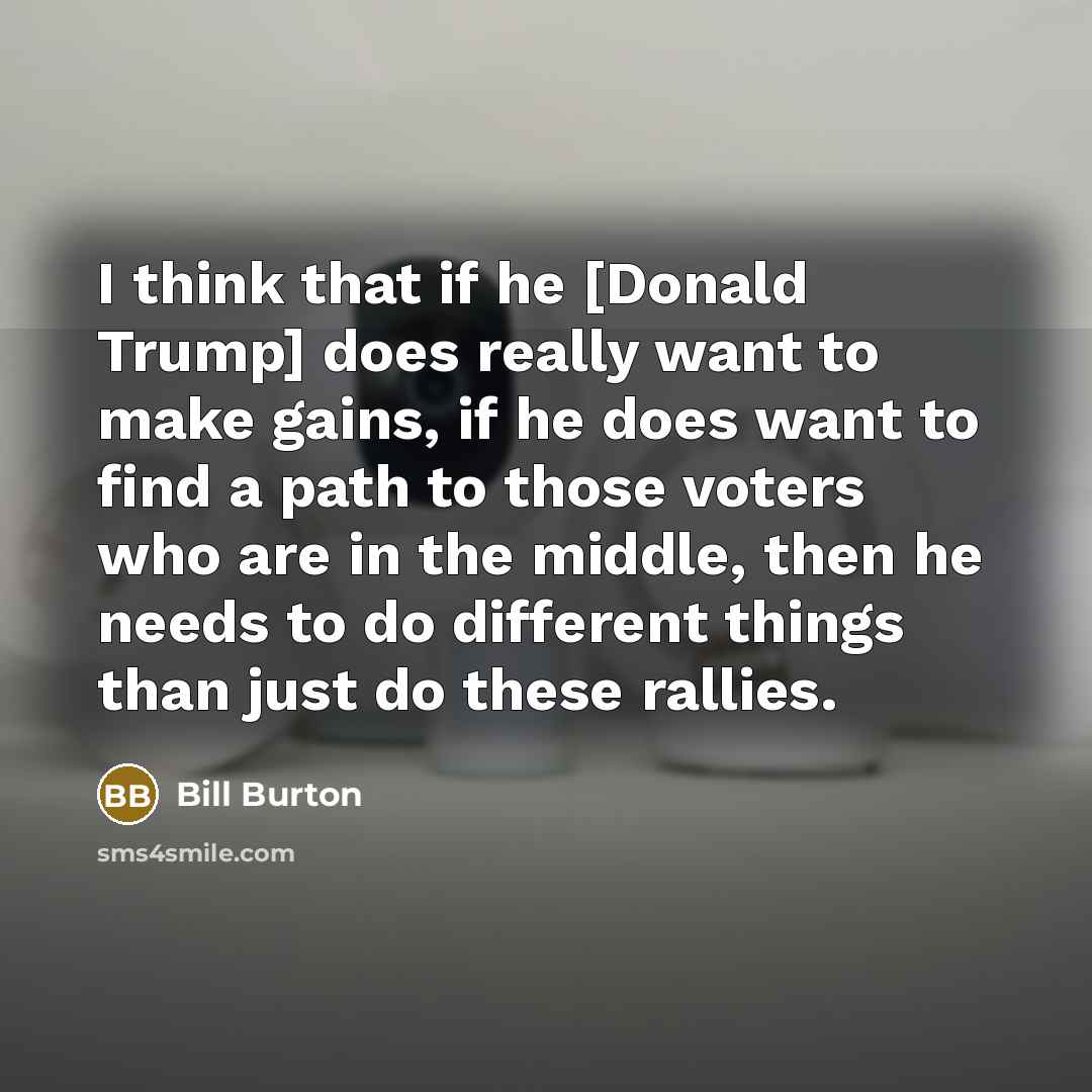 “I think that if he [Donald Trump] does really want to make gains, if he does want to find a path to those voters who are in the middle, then he needs to do different things than just do these rallies.” quote by Bill Burton
