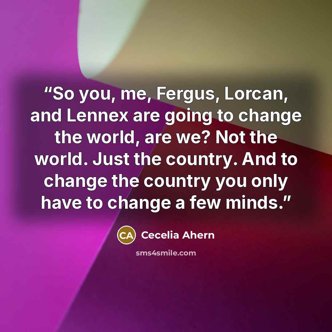“So you, me, Fergus, Lorcan, and Lennex are going to change the world, are we? Not the world. Just the country. And to change the country you only have to change a few minds.” quote by Cecelia Ahern