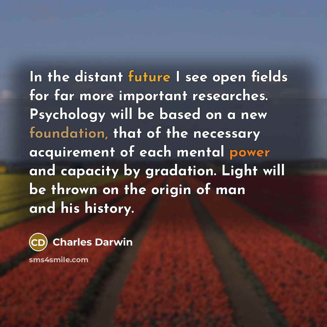 “In the distant future I see open fields for far more important researches. Psychology will be based on a new foundation, that of the necessary acquirement of each mental power and capacity by gradation. Light will be thrown on the origin of man and his history.” quote by Charles Darwin