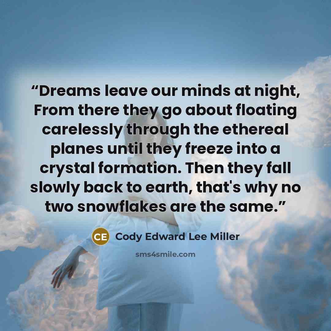 “Dreams leave our minds at night, From there they go about floating carelessly through the ethereal planes until they freeze into a crystal formation. Then they fall slowly back to earth, that's why no two snowflakes are the same.” quote by Cody Edward Lee Miller