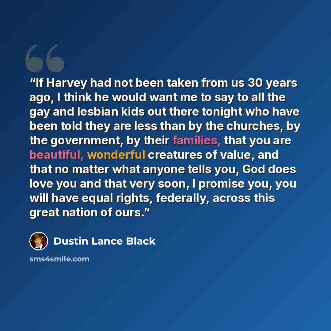 “If Harvey had not been taken from us 30 years ago, I think he would want me to say to all the gay and lesbian kids out there tonight who have been told they are less than by the churches, by the government, by their families, that you are beautiful, wonderful creatures of value, and that no matter…” quote by Dustin Lance Black