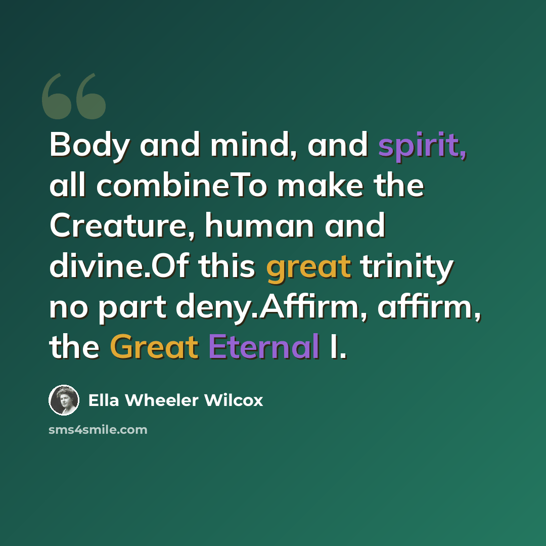 “Body and mind, and spirit, all combineTo make the Creature, human and divine.Of this great trinity no part deny.Affirm, affirm, the Great Eternal I.” quote by Ella Wheeler Wilcox