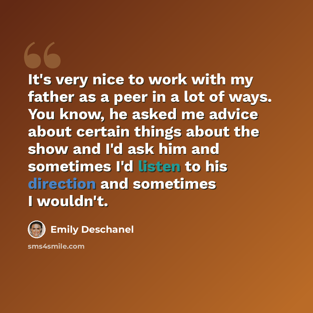 “It's very nice to work with my father as a peer in a lot of ways. You know, he asked me advice about certain things about the show and I'd ask him and sometimes I'd listen to his direction and sometimes I wouldn't.” quote by Emily Deschanel