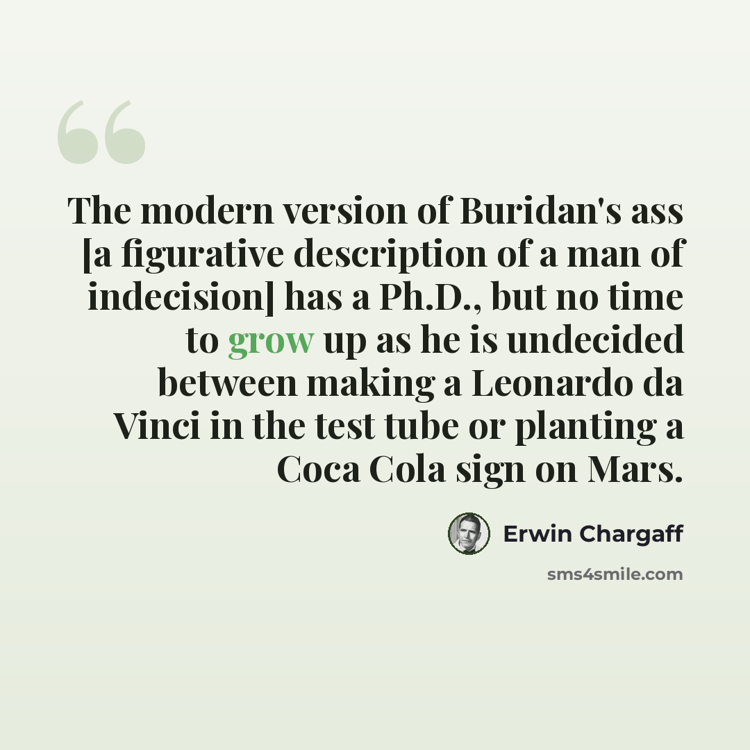 “The modern version of Buridan's ass [a figurative description of a man of indecision] has a Ph.D., but no time to grow up as he is undecided between making a Leonardo da Vinci in the test tube or planting a Coca Cola sign on Mars.” quote by Erwin Chargaff