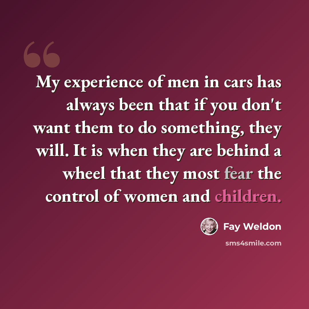 “My experience of men in cars has always been that if you don't want them to do something, they will. It is when they are behind a wheel that they most fear the control of women and children.” quote by Fay Weldon
