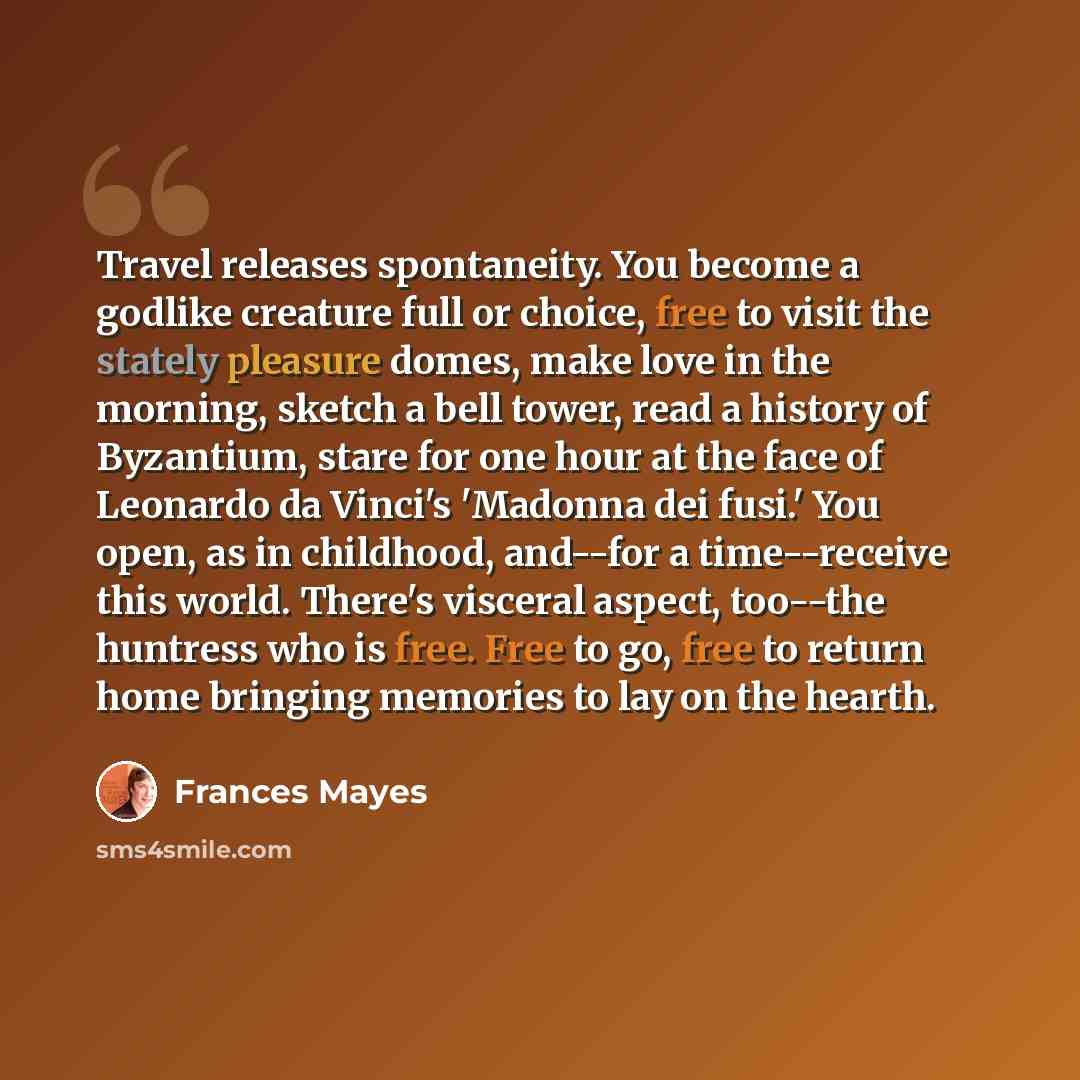 “Travel releases spontaneity. You become a godlike creature full or choice, free to visit the stately pleasure domes, make love in the morning, sketch a bell tower, read a history of Byzantium, stare for one hour at the face of Leonardo da Vinci's 'Madonna dei fusi.' You open, as in childhood…” quote by Frances Mayes