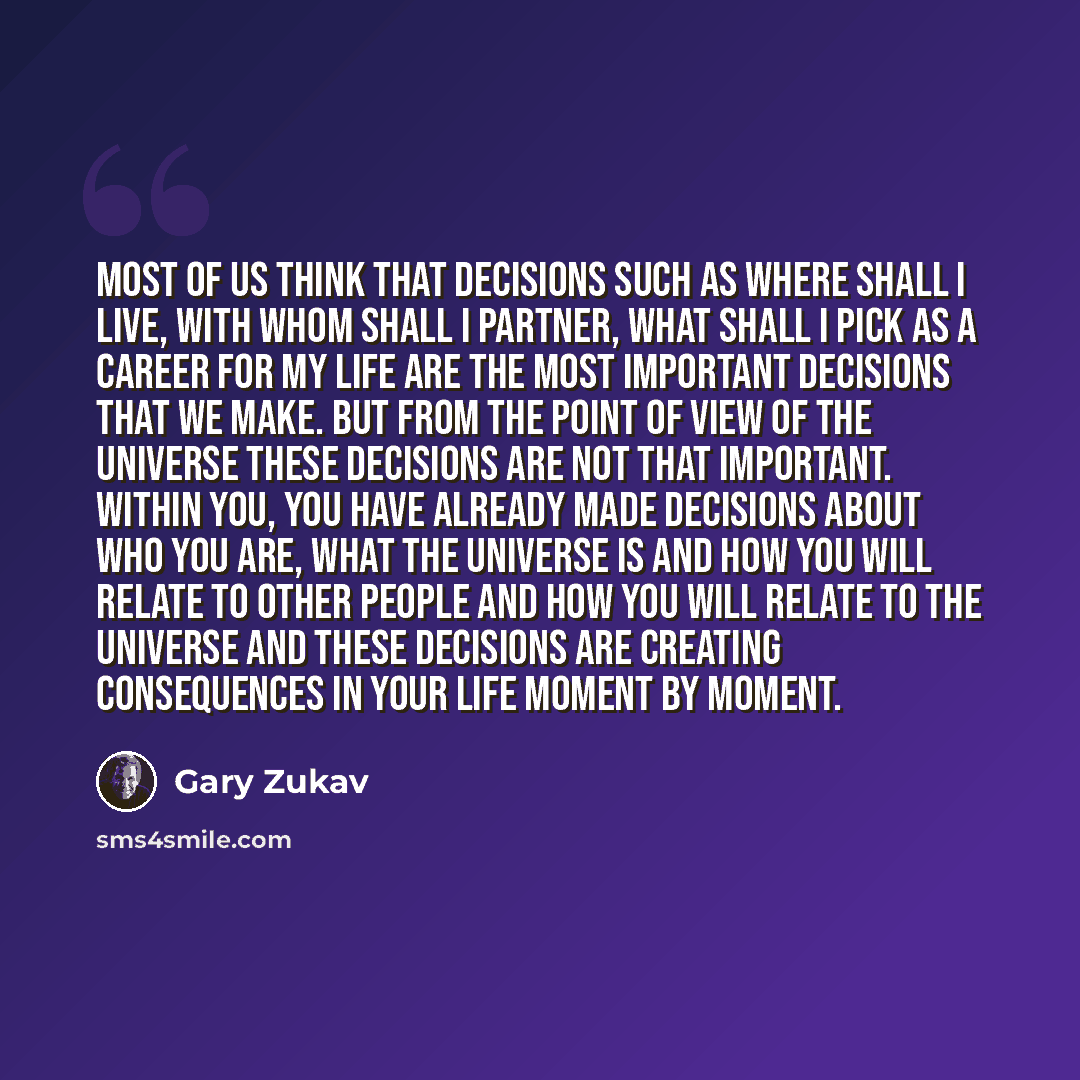 “Most of us think that decisions such as where shall I live, with whom shall I partner, what shall I pick as a career for my life are the most important decisions that we make. But from the point of view of the universe these decisions are not that important. Within you, you have already made…” quote by Gary Zukav