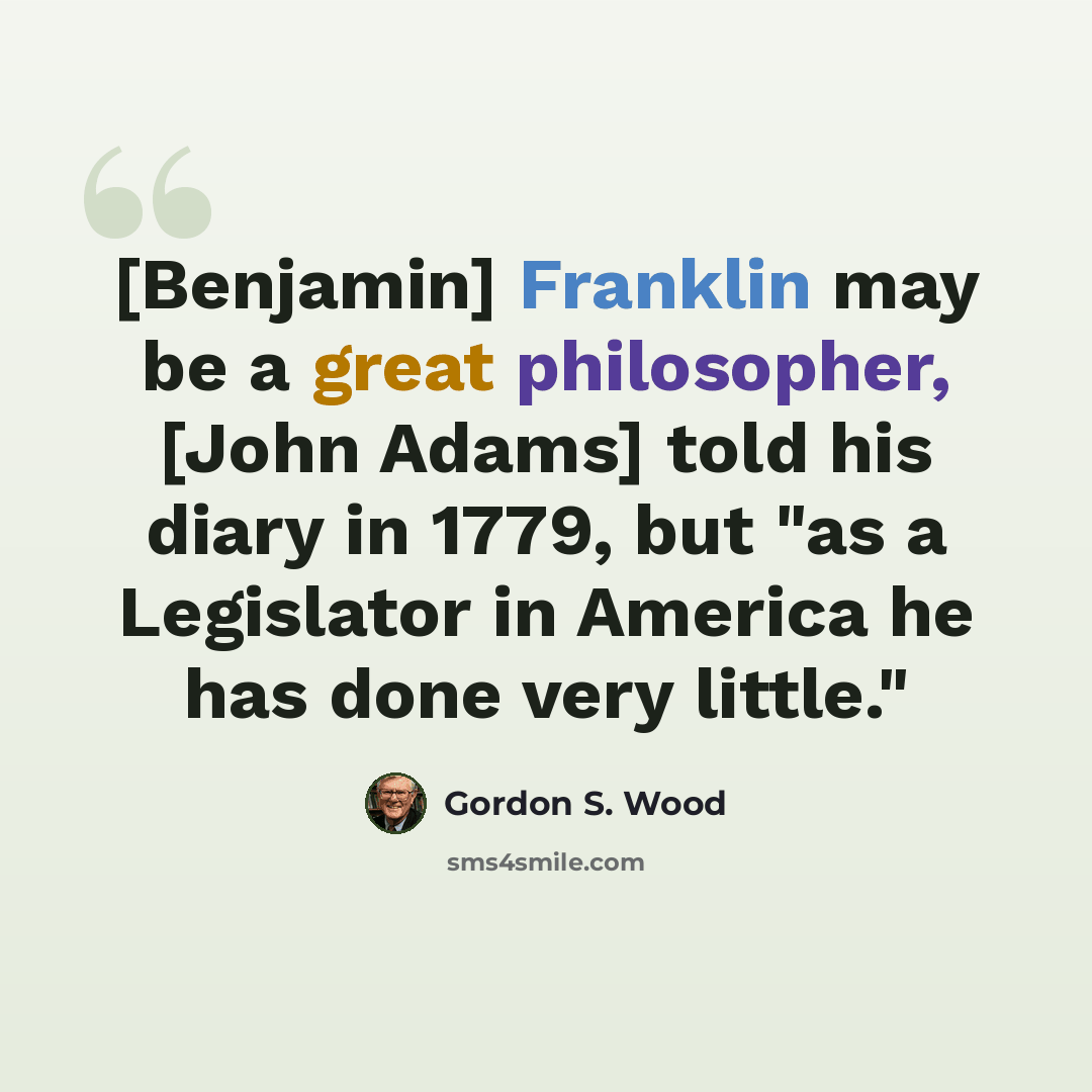 “[Benjamin] Franklin may be a great philosopher, [John Adams] told his diary in 1779, but "as a Legislator in America he has done very little."” quote by Gordon S. Wood
