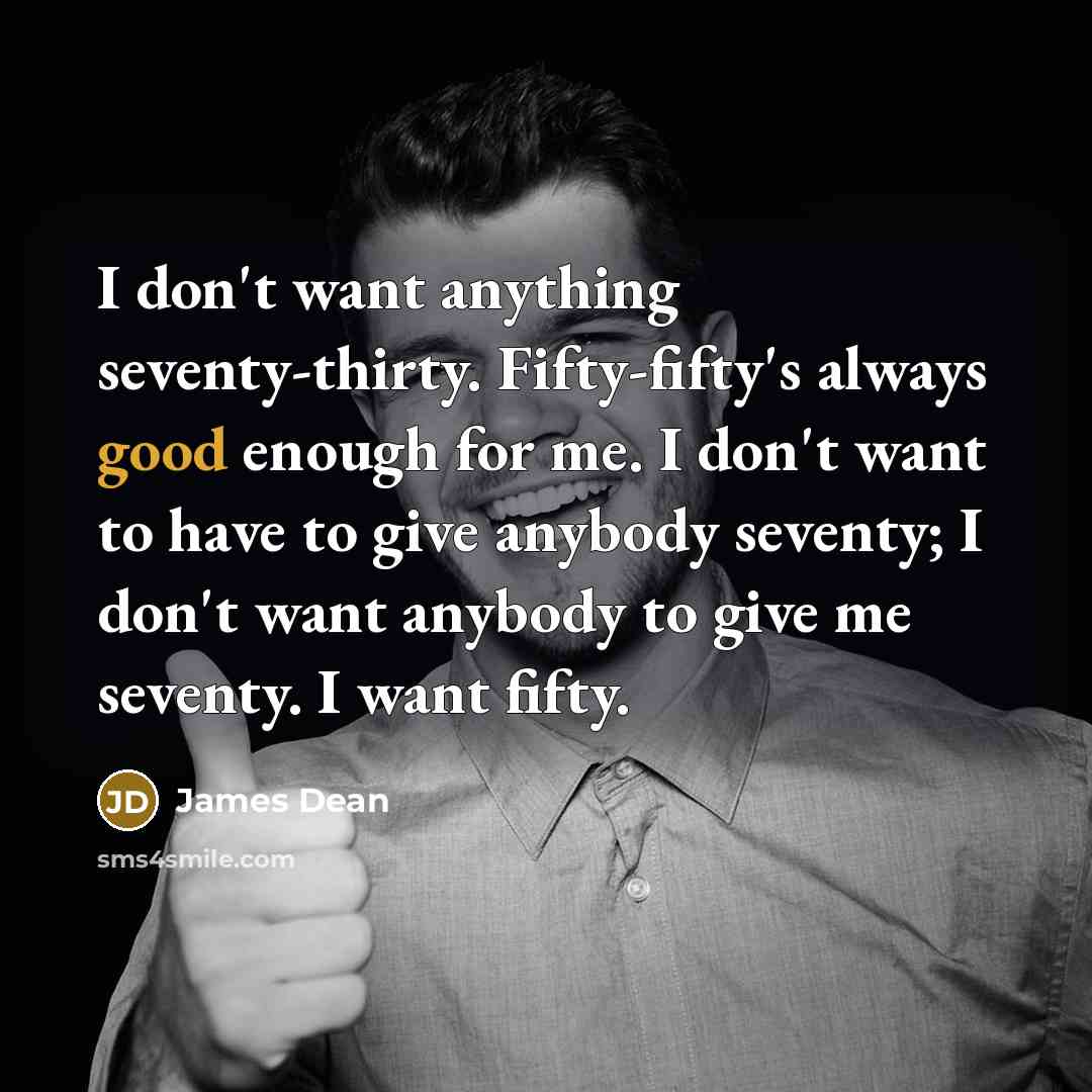 “I don't want anything seventy-thirty. Fifty-fifty's always good enough for me. I don't want to have to give anybody seventy; I don't want anybody to give me seventy. I want fifty.” quote by James Dean