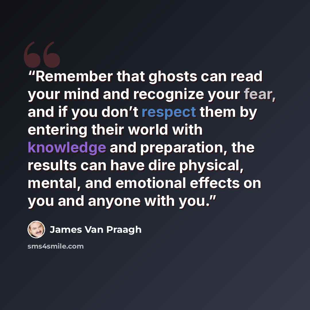 “Remember that ghosts can read your mind and recognize your fear, and if you don’t respect them by entering their world with knowledge and preparation, the results can have dire physical, mental, and emotional effects on you and anyone with you.” quote by James Van Praagh