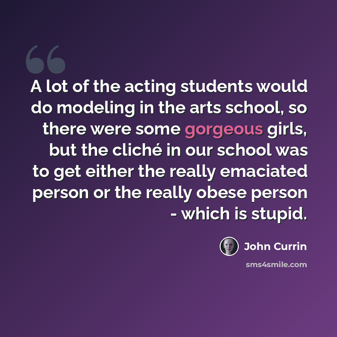 “A lot of the acting students would do modeling in the arts school, so there were some gorgeous girls, but the cliché in our school was to get either the really emaciated person or the really obese person - which is stupid.” quote by John Currin