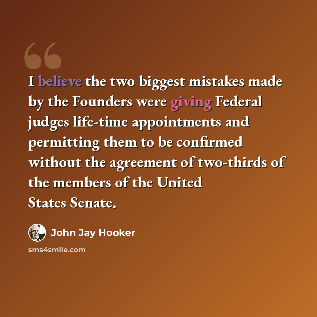 “I believe the two biggest mistakes made by the Founders were giving Federal judges life-time appointments and permitting them to be confirmed without the agreement of two-thirds of the members of the United States Senate.” quote by John Jay Hooker