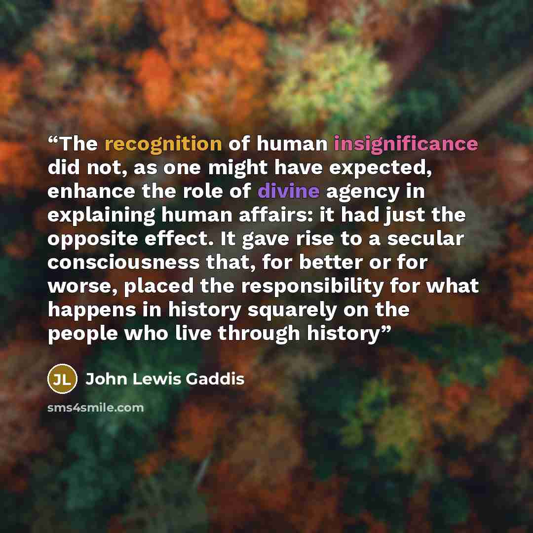 “The recognition of human insignificance did not, as one might have expected, enhance the role of divine agency in explaining human affairs: it had just the opposite effect. It gave rise to a secular consciousness that, for better or for worse, placed the responsibility for what happens in history…” quote by John Lewis Gaddis