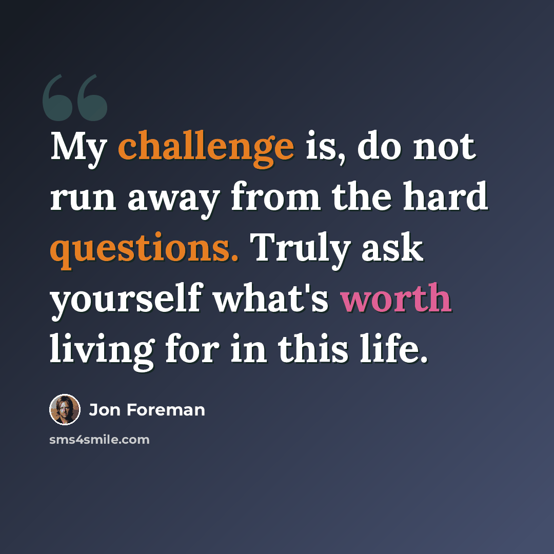 “My challenge is, do not run away from the hard questions. Truly ask yourself what's worth living for in this life.” quote by Jon Foreman