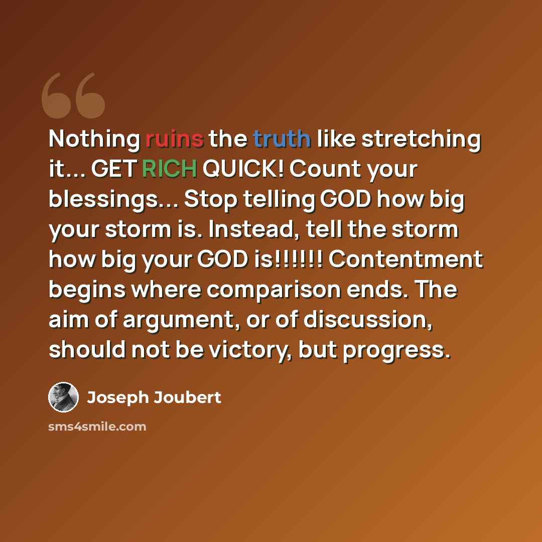 “Nothing ruins the truth like stretching it... GET RICH QUICK! Count your blessings... Stop telling GOD how big your storm is. Instead, tell the storm how big your GOD is!!!!!! Contentment begins where comparison ends. The aim of argument, or of discussion, should not be victory, but progress.” quote by Joseph Joubert