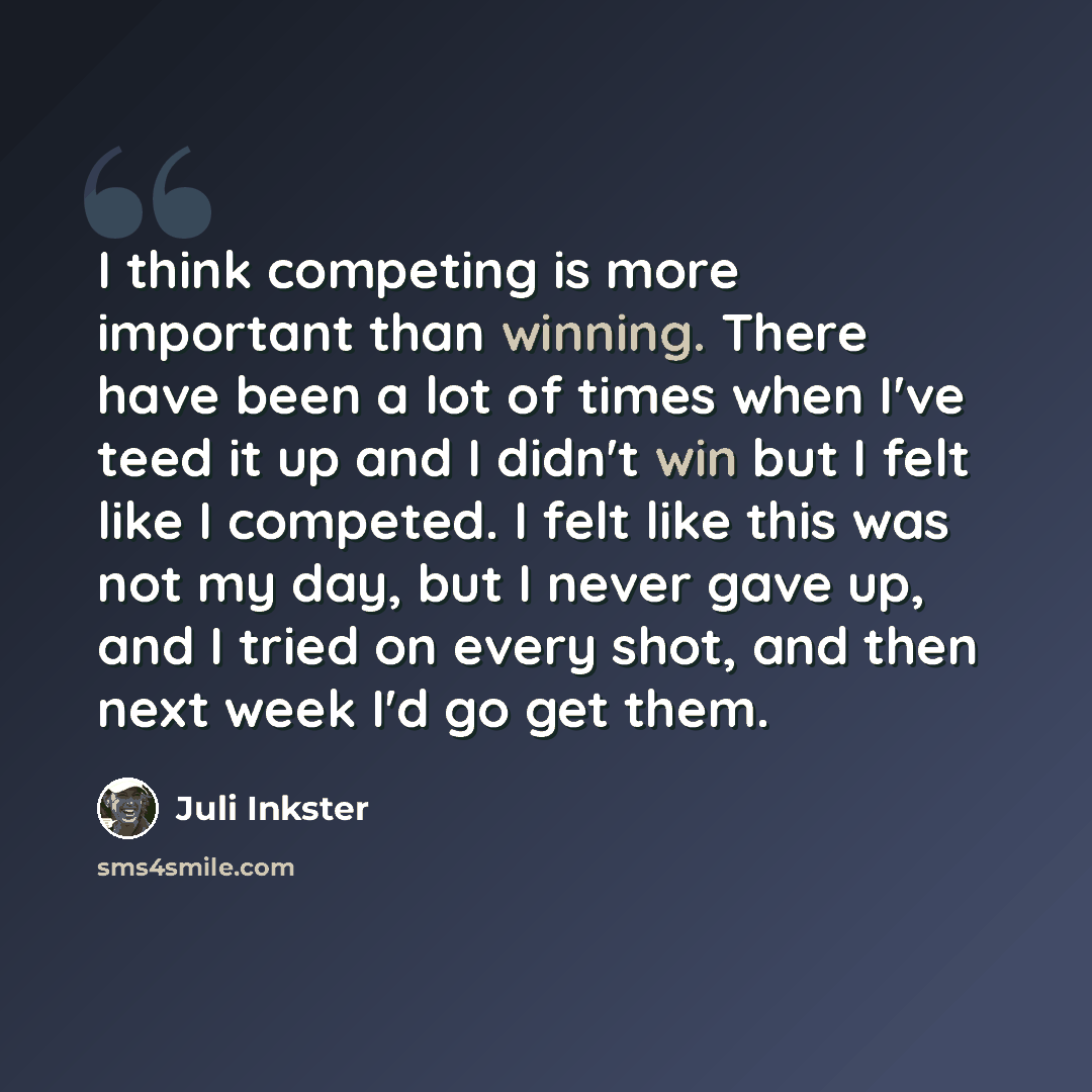 “I think competing is more important than winning. There have been a lot of times when I've teed it up and I didn't win but I felt like I competed. I felt like this was not my day, but I never gave up, and I tried on every shot, and then next week I'd go get them.” quote by Juli Inkster