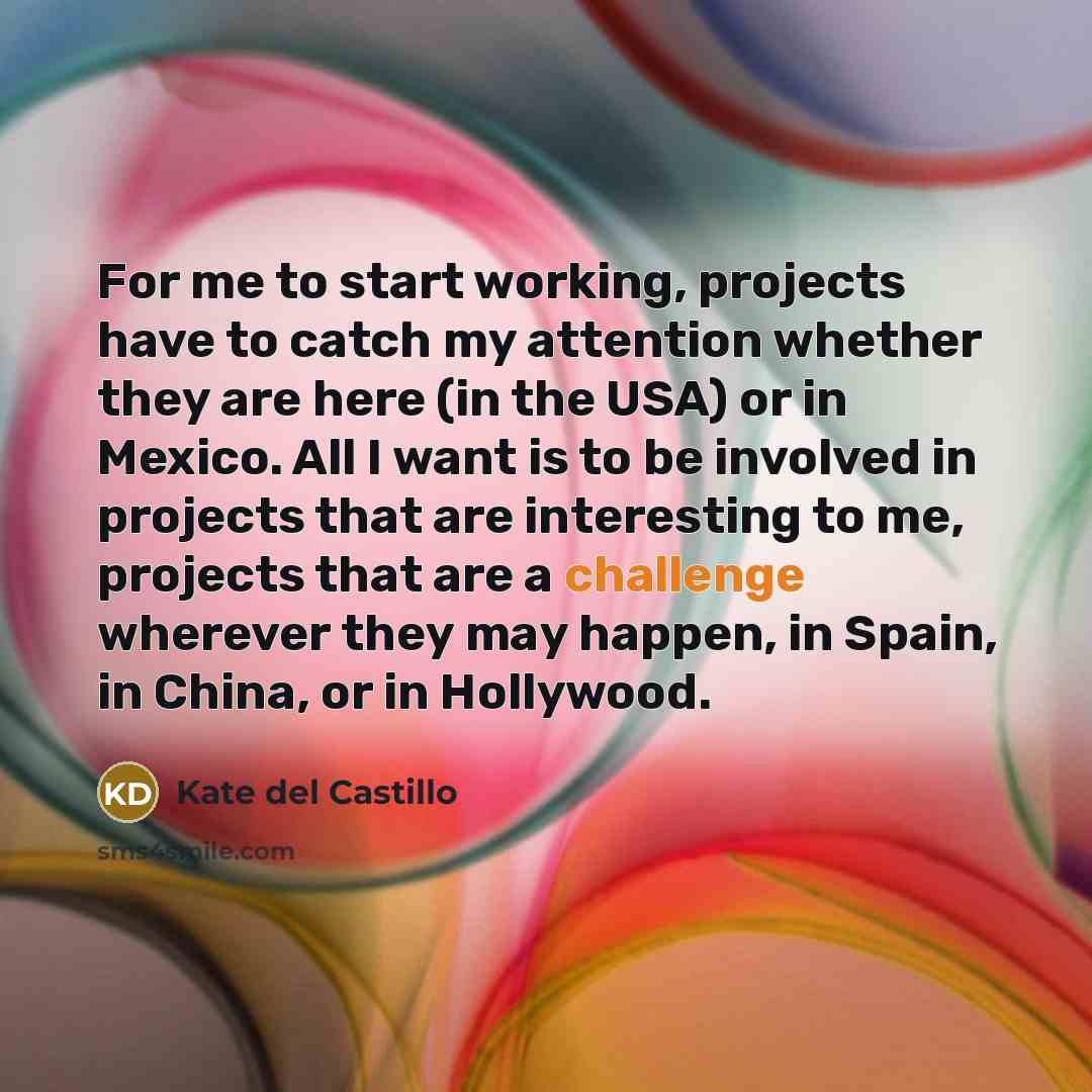 “For me to start working, projects have to catch my attention whether they are here (in the USA) or in Mexico. All I want is to be involved in projects that are interesting to me, projects that are a challenge wherever they may happen, in Spain, in China, or in Hollywood.” quote by Kate del Castillo