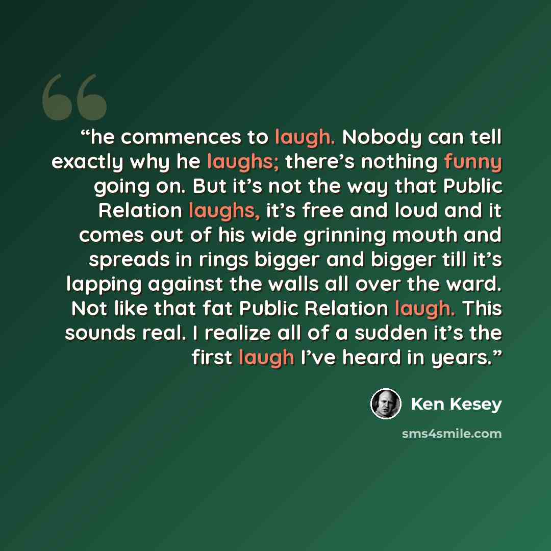 “he commences to laugh. Nobody can tell exactly why he laughs; there’s nothing funny going on. But it’s not the way that Public Relation laughs, it’s free and loud and it comes out of his wide grinning mouth and spreads in rings bigger and bigger till it’s lapping against the walls all over the…” quote by Ken Kesey