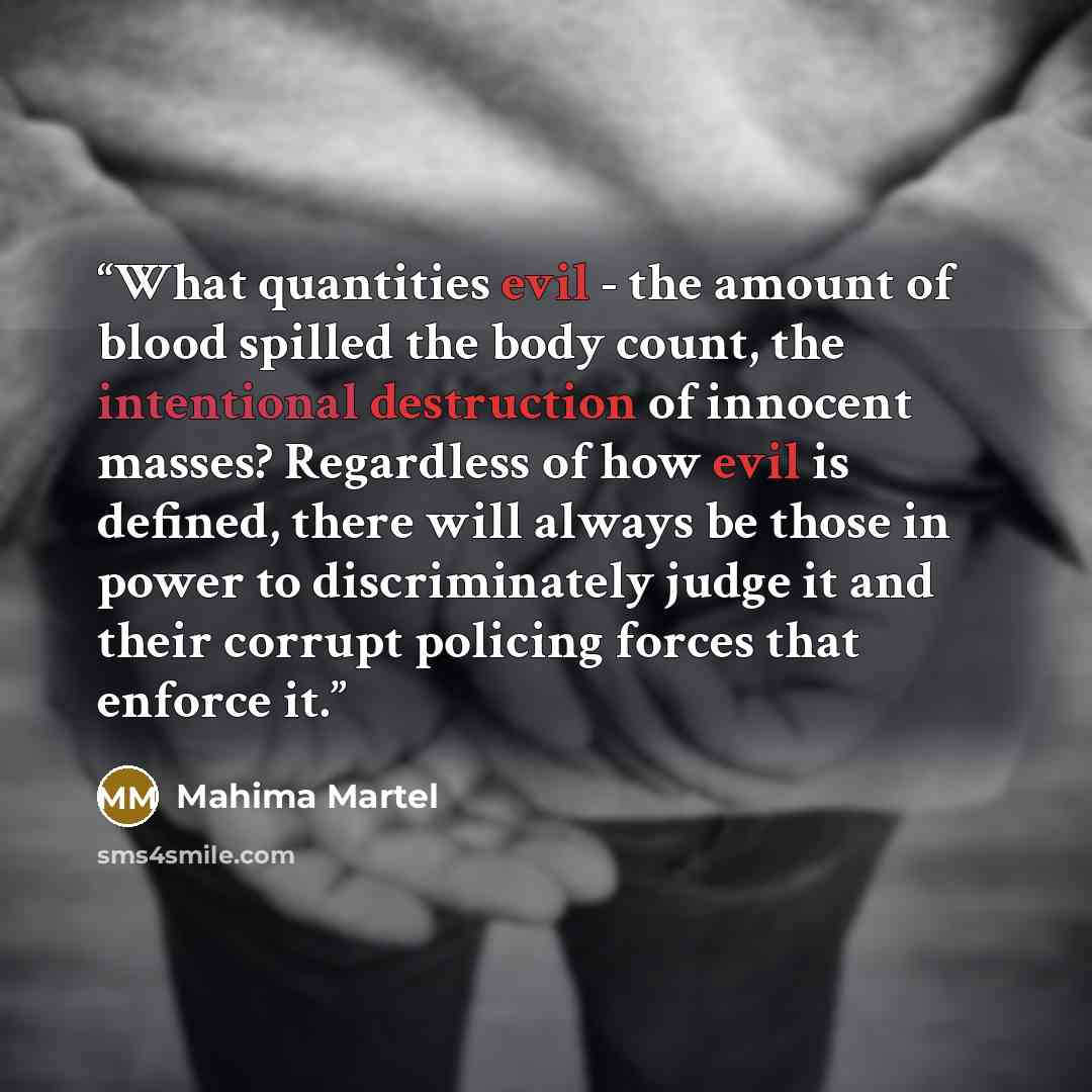 “What quantities evil - the amount of blood spilled the body count, the intentional destruction of innocent masses? Regardless of how evil is defined, there will always be those in power to discriminately judge it and their corrupt policing forces that enforce it.” quote by Mahima Martel