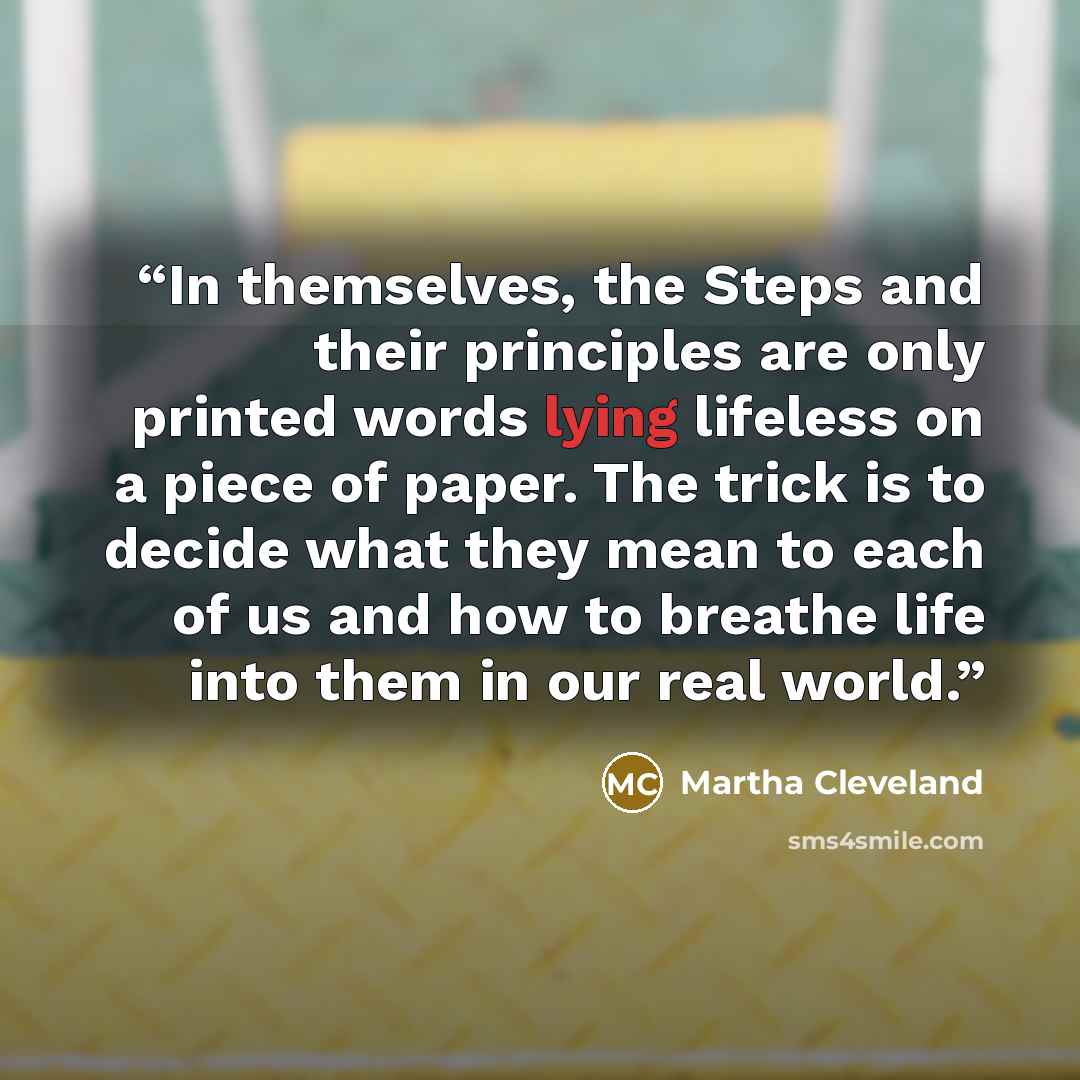 “In themselves, the Steps and their principles are only printed words lying lifeless on a piece of paper. The trick is to decide what they mean to each of us and how to breathe life into them in our real world.” quote by Martha Cleveland
