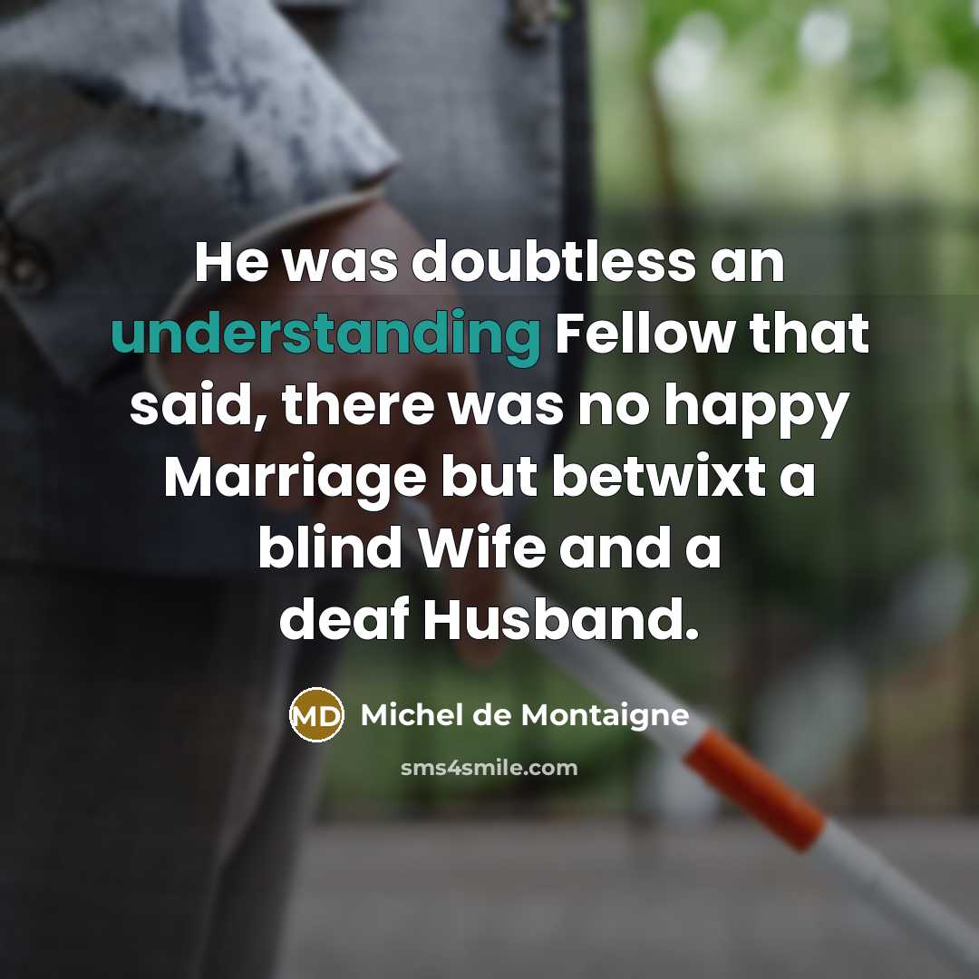 “He was doubtless an understanding Fellow that said, there was no happy Marriage but betwixt a blind Wife and a deaf Husband.” quote by Michel de Montaigne
